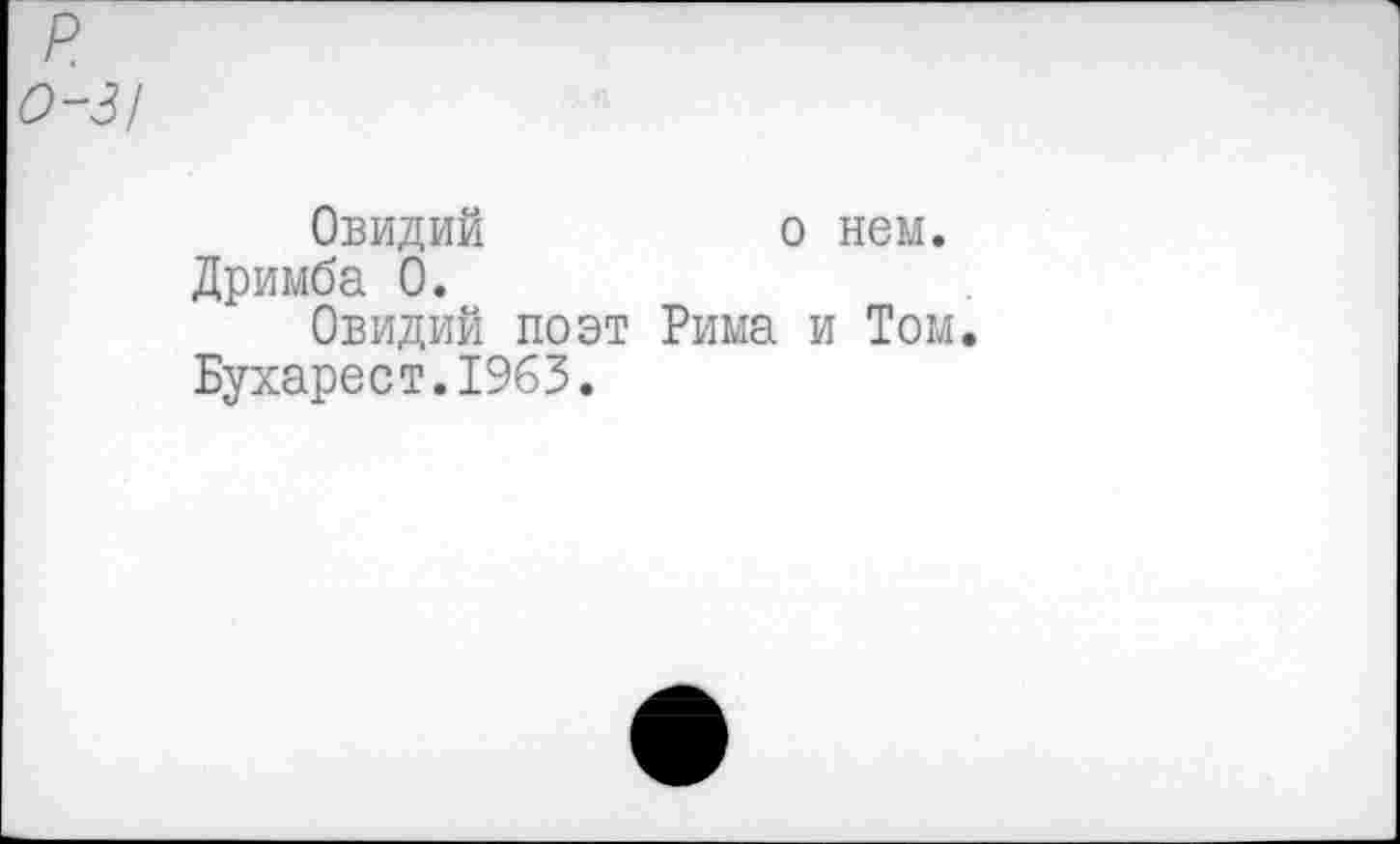 ﻿р о-з/
Овидий	о нем.
Дримба 0.
Овидий поэт Рима и Том. Бухарест.1965.